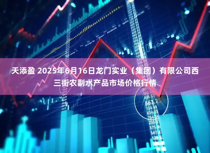 天添盈 2025年6月16日龙门实业（集团）有限公司西三街农副水产品市场价格行情