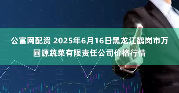 公富网配资 2025年6月16日黑龙江鹤岗市万圃源蔬菜有限责任公司价格行情