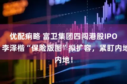 优配痢略 富卫集团四闯港股IPO！李泽楷“保险版图”拟扩容，紧盯内地！