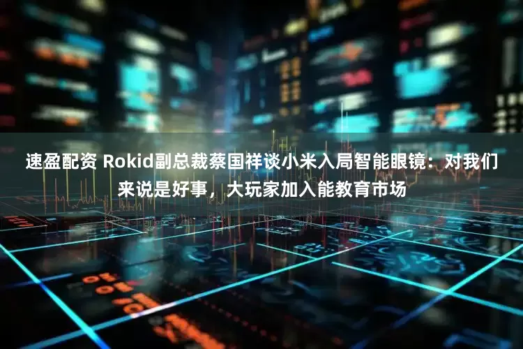 速盈配资 Rokid副总裁蔡国祥谈小米入局智能眼镜：对我们来说是好事，大玩家加入能教育市场