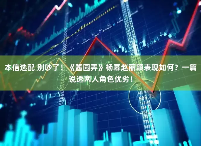 本信选配 别吵了！《酱园弄》杨幂赵丽颖表现如何？一篇说透两人角色优劣！