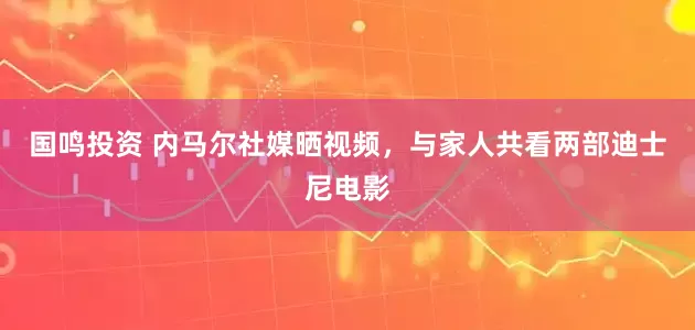 国鸣投资 内马尔社媒晒视频，与家人共看两部迪士尼电影