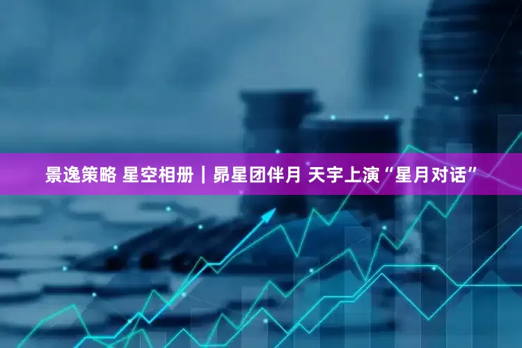 景逸策略 星空相册｜昴星团伴月 天宇上演“星月对话”
