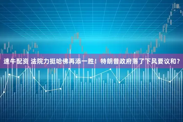 速牛配资 法院力挺哈佛再添一胜！特朗普政府落了下风要议和？