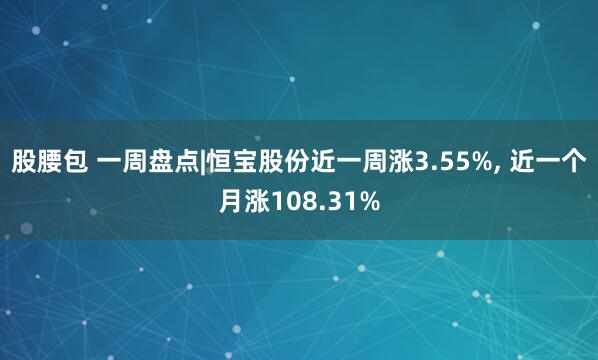 股腰包 一周盘点|恒宝股份近一周涨3.55%, 近一个月涨108.31%