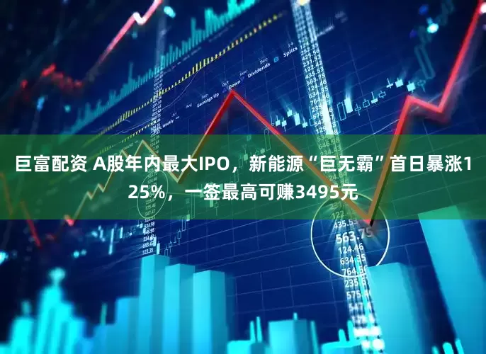 巨富配资 A股年内最大IPO，新能源“巨无霸”首日暴涨125%，一签最高可赚3495元