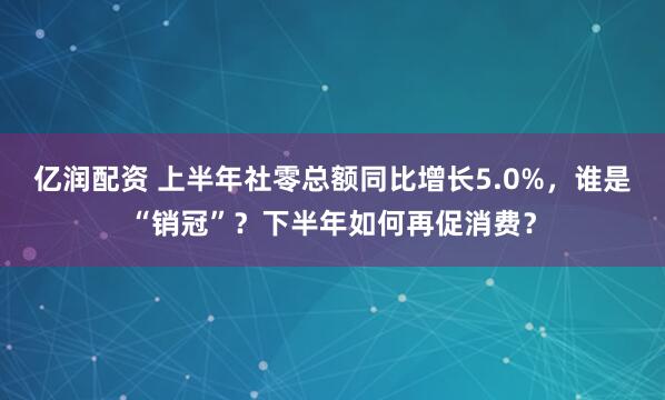 亿润配资 上半年社零总额同比增长5.0%，谁是“销冠”？下半年如何再促消费？