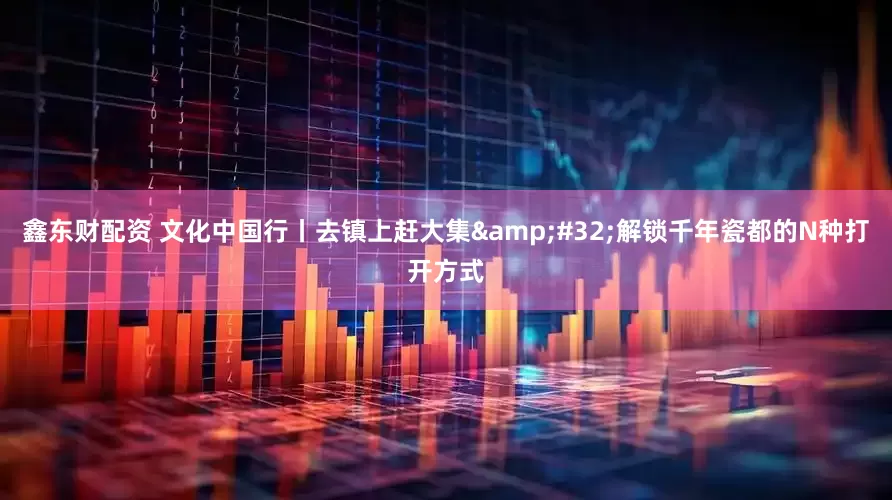 鑫东财配资 文化中国行丨去镇上赶大集&#32;解锁千年瓷都的N种打开方式