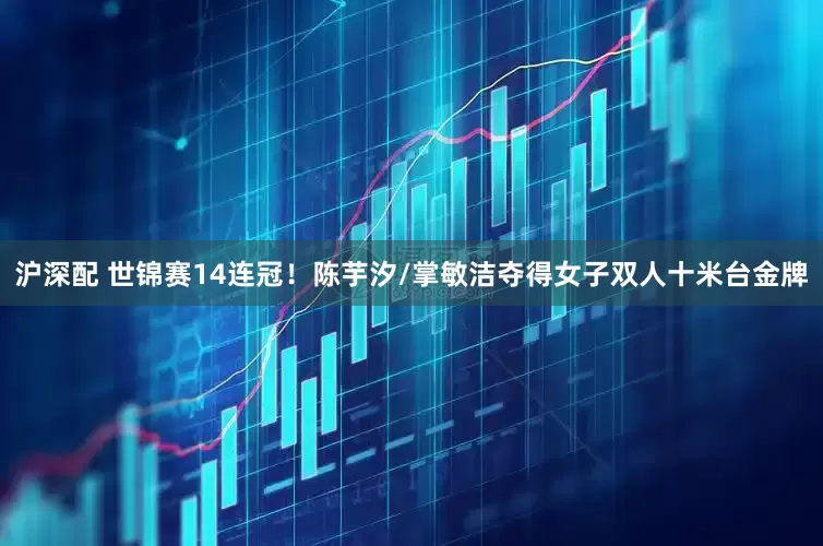 沪深配 世锦赛14连冠！陈芋汐/掌敏洁夺得女子双人十米台金牌