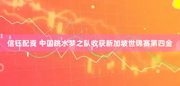 信钰配资 中国跳水梦之队收获新加坡世锦赛第四金