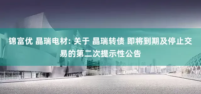 锦富优 晶瑞电材: 关于 晶瑞转债 即将到期及停止交易的第二次提示性公告