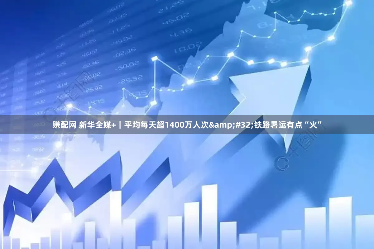 赚配网 新华全媒+｜平均每天超1400万人次&#32;铁路暑运有点“火”