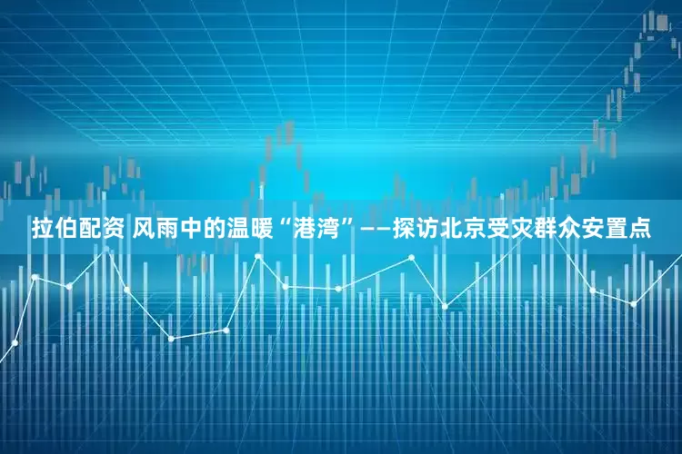 拉伯配资 风雨中的温暖“港湾”——探访北京受灾群众安置点