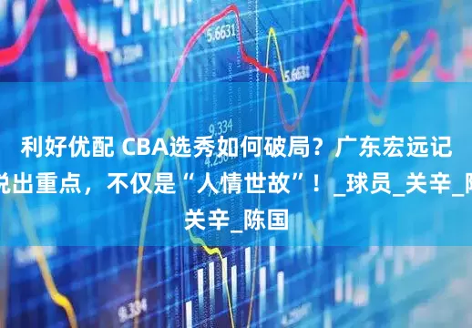 利好优配 CBA选秀如何破局？广东宏远记者说出重点，不仅是“人情世故”！_球员_关辛_陈国