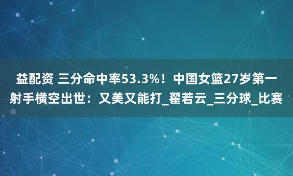 益配资 三分命中率53.3%！中国女篮27岁第一射手横空出世：又美又能打_翟若云_三分球_比赛