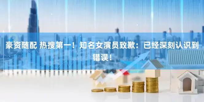 豪资随配 热搜第一！知名女演员致歉：已经深刻认识到错误！
