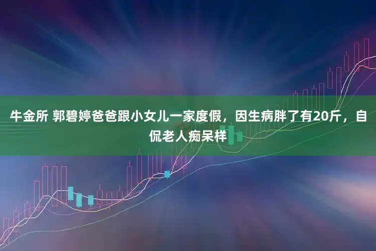 牛金所 郭碧婷爸爸跟小女儿一家度假，因生病胖了有20斤，自侃老人痴呆样